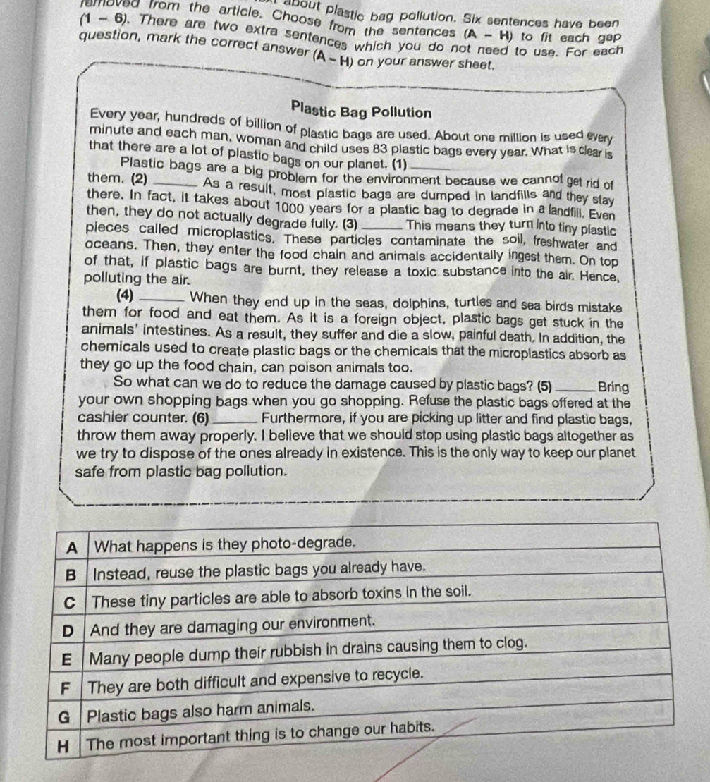 about plastic bag pollution. Six sentences have been 
d from the article. Choose from the sentences (A-H) to fit each gap
(1-6). There are two extra sentences which you do n 
question, mark the correct answer (A-H) on your answer sheet. 
to use. For each 
Plastic Bag Pollution 
Every year, hundreds of billion of plastic bags are used. About one million is used every 
minute and each man, woman and child uses 83 plastic bags every year. What is clear is 
that there are a lot of plastic bags on our planet. (1)_ 
Plastic bags are a big problem for the environment because we cannol get rid of 
them. (2) _As a result, most plastic bags are dumped in landfills and they stay 
there. In fact, it takes about 1000 years for a plastic bag to degrade in a landfill. Even 
then, they do not actually degrade fully. (3) This means they turn into tiny plastic 
pieces called microplastics. These particles contaminate the soil, freshwater and 
oceans. Then, they enter the food chain and animals accidentally ingest them. On top 
of that, if plastic bags are burnt, they release a toxic substance into the air. Hence, 
polluting the air. 
(4) _When they end up in the seas, dolphins, turtles and sea birds mistake 
them for food and eat them. As it is a foreign object, plastic bags get stuck in the 
animals' intestines. As a result, they suffer and die a slow, painful death. In addition, the 
chemicals used to create plastic bags or the chemicals that the microplastics absorb as 
they go up the food chain, can poison animals too. 
So what can we do to reduce the damage caused by plastic bags? (5)_ Bring 
your own shopping bags when you go shopping. Refuse the plastic bags offered at the 
cashier counter. (6)_ Furthermore, if you are picking up litter and find plastic bags, 
throw them away properly. I believe that we should stop using plastic bags altogether as 
we try to dispose of the ones already in existence. This is the only way to keep our planet 
safe from plastic bag pollution.