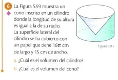 La Figura 5.93 muestra un 
cono inscrito en un cilindro 
donde la longïtud de su altura 
es igual a la de su radic. 
La superficie lateral del 
cilindro se ha cubierto con 
un papel que tiene 16π cm
de largo y 15 cm de ancho. Figura 5.93
a ¿Cuál es el volumen del cilindro? 
¿Cuál es el volumen del cono?