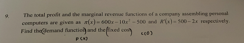 The total profit and the marginal revenue functions of a company assembling personal 
computers are given as π (x)=600x-10x^2-500 and R'(x)=500-2x respectively. 
Find the demand function and the (fixedcos t C(O)
p(x)