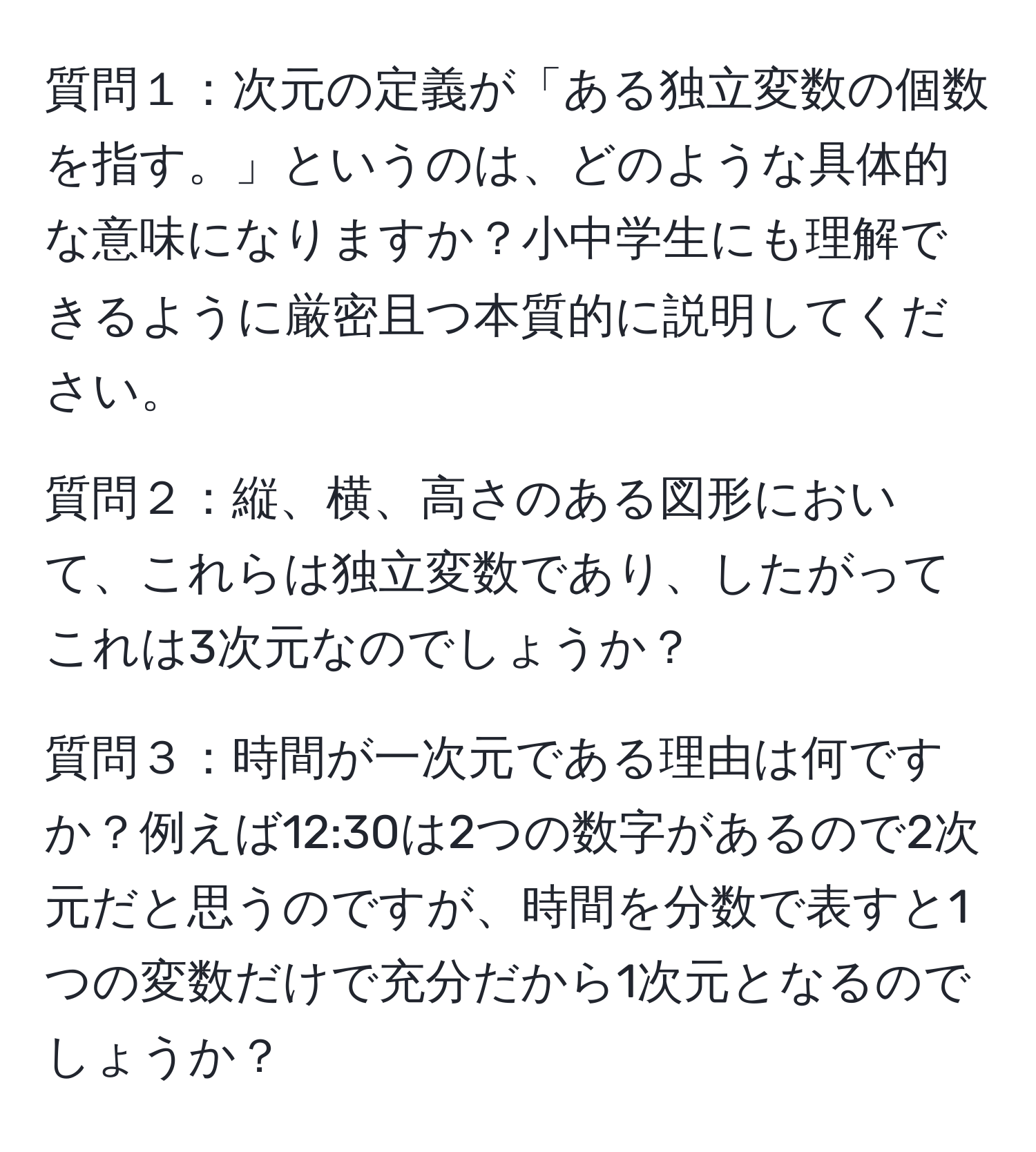 質問１：次元の定義が「ある独立変数の個数を指す。」というのは、どのような具体的な意味になりますか？小中学生にも理解できるように厳密且つ本質的に説明してください。

質問２：縦、横、高さのある図形において、これらは独立変数であり、したがってこれは3次元なのでしょうか？

質問３：時間が一次元である理由は何ですか？例えば12:30は2つの数字があるので2次元だと思うのですが、時間を分数で表すと1つの変数だけで充分だから1次元となるのでしょうか？