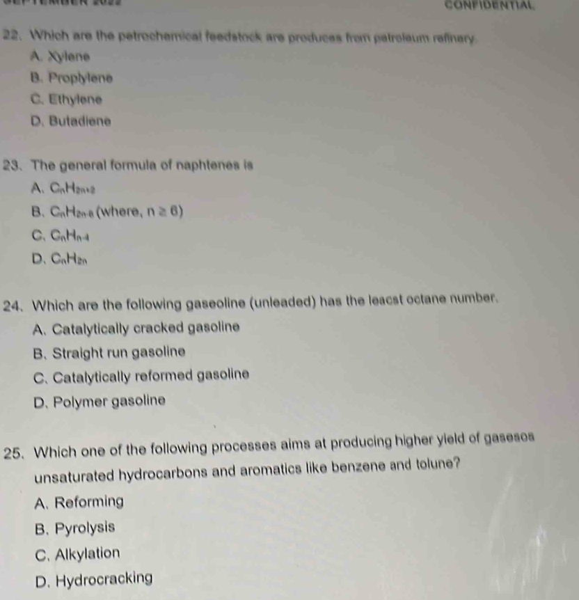 CONFIDENTIAL
22. Which are the petrochemical feedstock are produces from patroleum refinery
A. Xylene
B. Proplylene
C. Ethylene
D. Butadiene
23. The general formula of naphtenes is
A. C_nH_2n+2
B. C_nH_2n-8 (where, n≥ 6)
C、 C_nH_n-1
D. C_nH_2n
24. Which are the following gaseoline (unleaded) has the leacst octane number.
A. Catalytically cracked gasoline
B. Straight run gasoline
C. Catalytically reformed gasoline
D. Polymer gasoline
25. Which one of the following processes aims at producing higher yield of gasesos
unsaturated hydrocarbons and aromatics like benzene and tolune?
A. Reforming
B. Pyrolysis
C. Alkylation
D. Hydrocracking