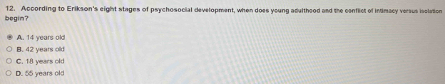 According to Erikson's eight stages of psychosocial development, when does young adulthood and the conflict of intimacy versus isolation
begin?
A. 14 years old
B. 42 years old
C. 18 years old
D. 55 years old