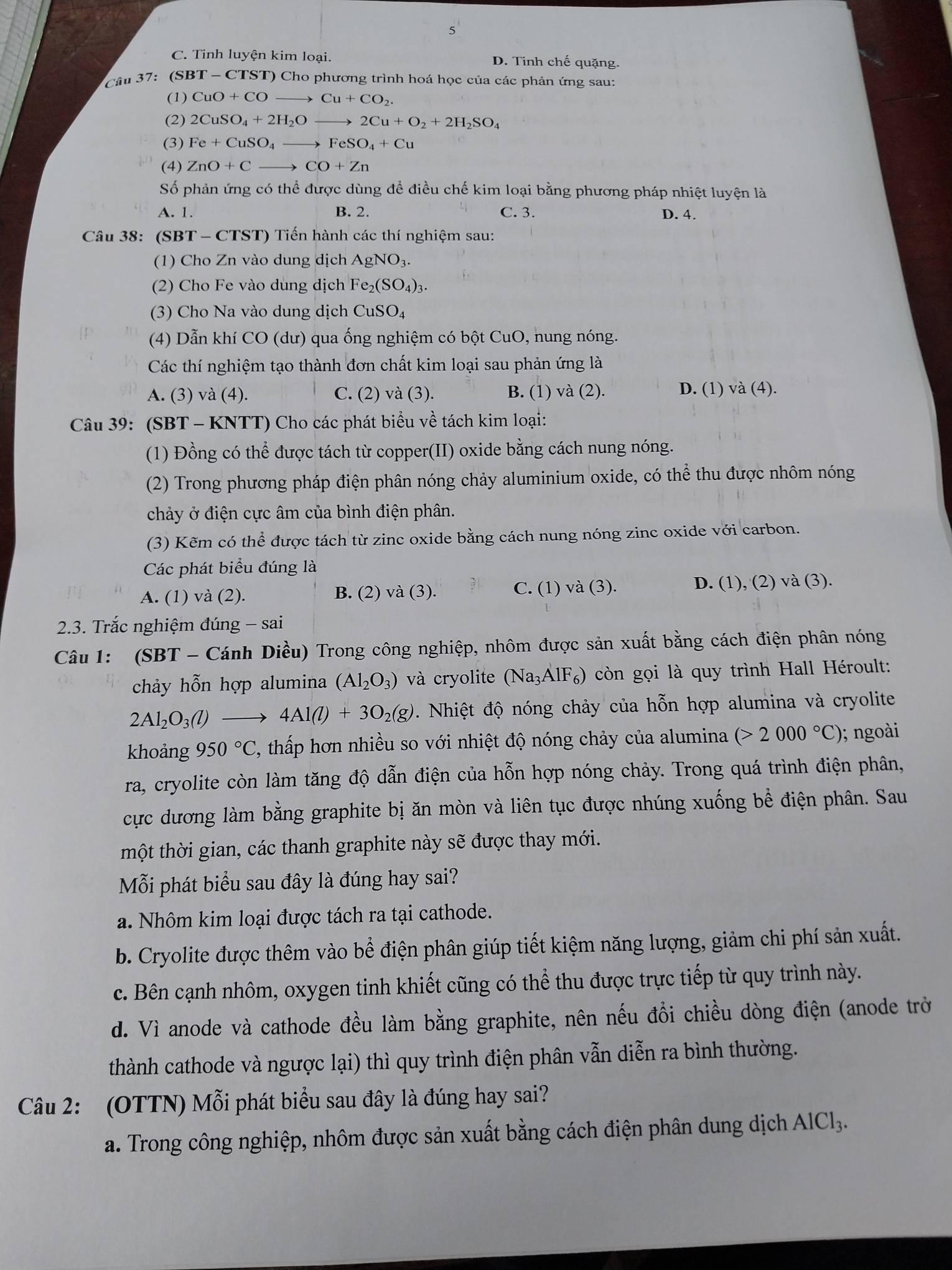 5
C. Tinh luyện kim loại. D. Tinh chế quặng.
Câu 37:  (SB T-CTST T) Cho phương trình hoá học của các phản ứng sau:
(1) CuO+COto Cu+CO_2.
(2) 2CuSO_4+2H_2Oto 2Cu+O_2+2H_2SO_4
(3) Fe+CuSO_4to FeSO_4+Cu
(4) ZnO+Cto CO+Zn
Số phản ứng có thể được dùng để điều chế kim loại bằng phương pháp nhiệt luyện là
A. 1. B. 2. C. 3. D. 4.
Câu 38: (SBT - CTST) Tiến hành các thí nghiệm sau:
(1) Cho Zn vào dung dịch AgNO_3.
(2) Cho Fe vào dung địch Fe_2(SO_4)_3.
(3) Cho Na vào dung dịch CuSO_4
(4) Dẫn khí CC 0 (dư) qua ống nghiệm có bột CuO, nung nóng.
Các thí nghiệm tạo thành đơn chất kim loại sau phản ứng là
A. (3) và (4). C. (2) va(3). B. (1) và (2). D. (1) và (4).
Câu 39: (SBT - KNTT) Cho các phát biểu về tách kim loại:
(1) Đồng có thể được tách từ copper(II) oxide bằng cách nung nóng.
(2) Trong phương pháp điện phân nóng chảy aluminium oxide, có thể thu được nhôm nóng
chảy ở điện cực âm của bình điện phân.
(3) Kẽm có thể được tách từ zinc oxide bằng cách nung nóng zinc oxide với carbon.
Các phát biểu đúng là
A. (1) và (2). B. (2) va(3) C. (1) và (3). D. (1), (2) và (3).
2.3. Trắc nghiệm đúng - -sa 1
Câu 1: (SBT - Cánh Diều) Trong công nghiệp, nhôm được sản xuất bằng cách điện phân nóng
chảy hỗn hợp alumina (Al_2O_3) và cryolite (Na_3AlF_6) còn gọi là quy trình Hall Héroult:
2Al_2O_3(l) _  4Al(l)+3O_2(g). Nhiệt độ nóng chảy của hỗn hợp alumina và cryolite
khoảng 950°C , thấp hơn nhiều so với nhiệt độ nóng chảy của alumina (>2000°C); ngoài
ra, cryolite còn làm tăng độ dẫn điện của hỗn hợp nóng chảy. Trong quá trình điện phân,
cực dương làm bằng graphite bị ăn mòn và liên tục được nhúng xuống bể điện phân. Sau
thột thời gian, các thanh graphite này sẽ được thay mới.
Mỗi phát biểu sau đây là đúng hay sai?
a. Nhôm kim loại được tách ra tại cathode.
b. Cryolite được thêm vào bể điện phân giúp tiết kiệm năng lượng, giảm chi phí sản xuất.
c. Bên cạnh nhôm, oxygen tinh khiết cũng có thể thu được trực tiếp từ quy trình này.
d. Vì anode và cathode đều làm bằng graphite, nên nếu đồi chiều dòng điện (anode trở
thành cathode và ngược lại) thì quy trình điện phân vẫn diễn ra bình thường.
Câu 2: (OTTN) Mỗi phát biểu sau đây là đúng hay sai?
a. Trong công nghiệp, nhôm được sản xuất bằng cách điện phân dung dịch AlCl_3.