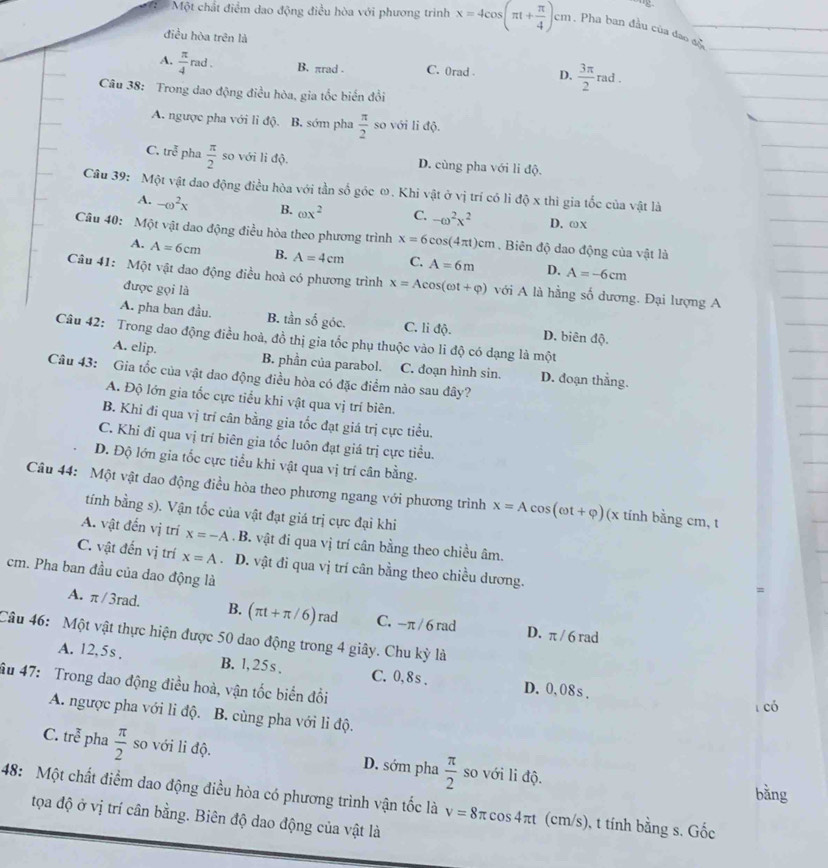 Một chất điểm dao động điều hòa với phương trình x=4cos (π t+ π /4 )cm. Pha ban đầu của đao đo
điều hòa trên là
A.  π /4 rad. B. πrad . C. 0rad . D.  3π /2  rad .
Câu 38: Trong dao động điều hòa, gia tốc biến đổi
A. ngược pha với li độ. B. sớm pha  π /2  so với li độ.
C. ure^(frac π)6 pha  π /2  so với li độ. D. cùng pha với li độ.
Câu 39: Một vật dao động điều hòa với tần số góc ω. Khi vật ở vị trí có lì độ x thì gia tốc của vật là
A. -omega^2x B. omega x^2 C. -omega^2x^2 D. ωX
Câu 40: Một vật dao động điều hòa theo phương trình x=6cos (4π t)cm. Biên độ dao động của vật là
A. A=6cm B. A=4cm C. A=6m D. A=-6cm
Câu 41: Một vật dao động điều hoà có phương trình x=Acos (omega t+varphi ) với A là hằng số dương. Đại lượng A
được gọi là
A. pha ban đầu. B. tần số góc. C. li độ. D. biên độ.
Câu 42: Trong dao động điều hoà, đồ thị gia tốc phụ thuộc vào li độ có dạng là một
A. elip. B. phần của parabol. C. đoạn hình sin. D. đoạn thẳng.
Câu 43: Gia tốc của vật dao động điều hòa có đặc điểm nào sau đây?
A. Độ lớn gia tốc cực tiểu khi vật qua vị trí biên.
B. Khi đi qua vị trí cân bằng gia tốc đạt giá trị cực tiểu.
C. Khi đi qua vị trí biên gia tốc luôn đạt giá trị cực tiểu.
D. Độ lớn gia tốc cực tiểu khi vật qua vị trí cân bằng.
Câu 44: Một vật dao động điều hòa theo phương ngang với phương trình x=Acos (omega t+varphi ) (x tinh bằng cm, t
tính bằng s). Vận tốc của vật đạt giá trị cực đại khi
A. vật đến vị trí x=-A. B. vật đi qua vị trí cân bằng theo chiều âm.
C. vật đến vị trí x=A D. vật đi qua vị trí cân bằng theo chiều dương.
cm. Pha ban đầu của dao động là
=
A. π / 3rad. B. (π t+π /6) rad C. -π / 6 rad D. π / 6 rad
Câu 46: Một vật thực hiện được 50 dao động trong 4 giây. Chu kỳ là
A. 12,5s , B. l, 25s . C.0,8s . D. 0,08s .
âu 47: Trong dao động điều hoà, vận tốc biển đổi
có
A. ngược pha với li độ. B. cùng pha với li độ.
C. tre^(frac π)6 pha  π /2  so với li độ. D. sớm pha  π /2  so với li độ.
bàng
48: Một chất điểm dao động điều hòa có phương trình vận tốc là v=8π cos 4π t (cm/s), t tính bằng s. Gốc
tọa độ ở vị trí cân bằng. Biên độ dao động của vật là