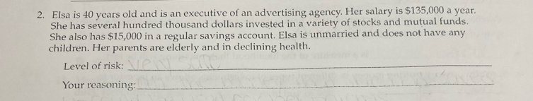 Elsa is 40 years old and is an executive of an advertising agency. Her salary is $135,000 a year. 
She has several hundred thousand dollars invested in a variety of stocks and mutual funds. 
She also has $15,000 in a regular savings account. Elsa is unmarried and does not have any 
children. Her parents are elderly and in declining health. 
Level of risk: 
_ 
Your reasoning: 
_