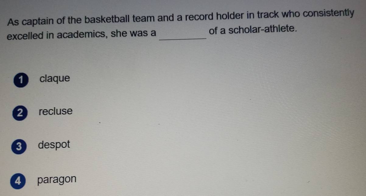 As captain of the basketball team and a record holder in track who consistently
excelled in academics, she was a _of a scholar-athlete.
1 claque
2 recluse
3 despot
4 paragon