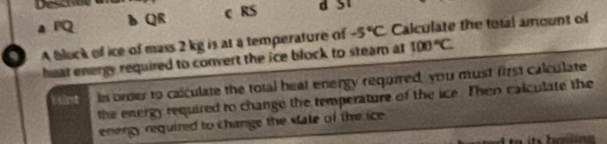 Desere
a FQ DQR c RS
A bluck of ice of mass 2 kg is at a temperature of -5°C Calculate the total amount of
heat energy required to convert the ice block to steam at 100°C
n In order to calculate the total heat energy required, you must first calculate
the energy required to change the temperature of the ice. Then calculate the
energy required to change the state of the ice