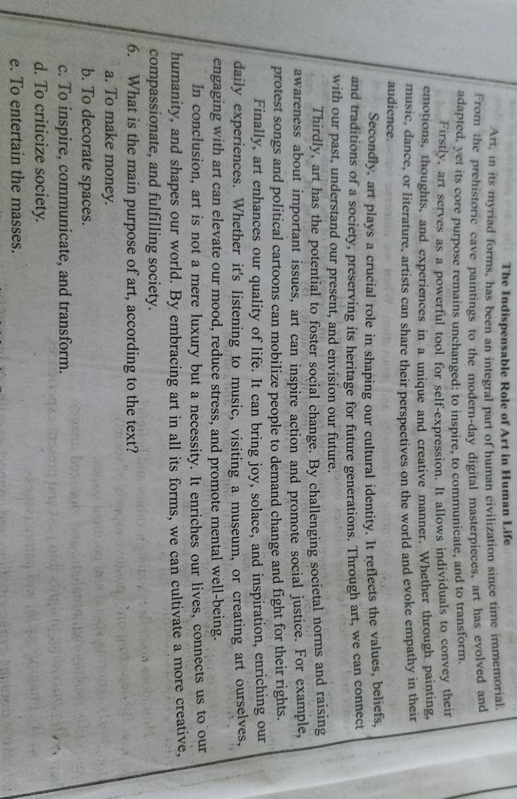 The Indispensable Role of Art in Human Life
Art, in its myriad forms, has been an integral part of human civilization since time immemorial
From the prehistoric cave paintings to the modern-day digital masterpieces, art has evolved and
adapted, yet its core purpose remains unchanged: to inspire, to communicate, and to transform.
Firstly, art serves as a powerful tool for self-expression. It allows individuals to convey their
emotions, thoughts, and experiences in a unique and creative manner. Whether through painting,
music, dance, or literature, artists can share their perspectives on the world and evoke empathy in their
audience.
Secondly, art plays a crucial role in shaping our cultural identity. It reflects the values, beliefs,
and traditions of a society, preserving its heritage for future generations. Through art, we can connect
with our past, understand our present, and envision our future.
Thirdly, art has the potential to foster social change. By challenging societal norms and raising
awareness about important issues, art can inspire action and promote social justice. For example,
protest songs and political cartoons can mobilize people to demand change and fight for their rights.
Finally, art enhances our quality of life. It can bring joy, solace, and inspiration, enriching our
daily experiences. Whether it's listening to music, visiting a museum, or creating art ourselves,
engaging with art can elevate our mood, reduce stress, and promote mental well-being.
In conclusion, art is not a mere luxury but a necessity. It enriches our lives, connects us to our
humanity, and shapes our world. By embracing art in all its forms, we can cultivate a more creative,
compassionate, and fulfilling society.
6. What is the main purpose of art, according to the text?
a. To make money.
b. To decorate spaces.
c. To inspire, communicate, and transform.
d. To criticize society.
e. To entertain the masses.