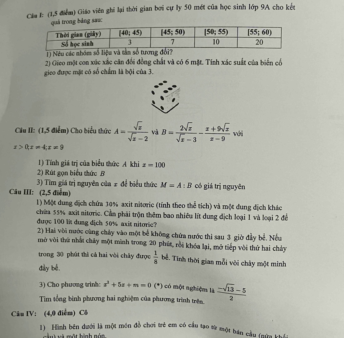 (1,5 điểm) Giáo viên ghi lại thời gian bơi cự ly 50 mét của học sinh lớp 9A cho kết
quả trong bảng sau:
1) Nêu các nhóm số liệu và tần số tương đối?
2) Gieo một con xúc xắc cân đối đồng chất và có 6 mặt. Tính xác suất của biến cố
gieo được mặt có số chấm là bội của 3.
Câu II: (1,5 điểm) Cho biểu thức A= sqrt(x)/sqrt(x)-2  và B= 2sqrt(x)/sqrt(x)-3 - (x+9sqrt(x))/x-9  với
x>0;x!= 4;x!= 9
1) Tính giá trị của biểu thức A khi x=100
2) Rút gọn biểu thức B
3) Tìm giá trị nguyên của x để biểu thức M=A:B có giá trị nguyên
Câu III: (2,5 điểm)
1) Một dung dịch chứa 30% axit nitơric (tính theo thể tích) và một dung dịch khác
chứa 55% axit nitơric. Cần phải trộn thêm bao nhiêu lít dung dịch loại 1 và loại 2 để
được 100 lít dung dịch 50% axit nitơric?
2) Hai vòi nước cùng chảy vào một bể không chứa nước thì sau 3 giờ đầy bể. Nếu
mở vòi thứ nhất chảy một mình trong 20 phút, rồi khóa lại, mở tiếp vòi thứ hai chảy
trong 30 phút thì cả hai vòi chảy được  1/8  bể. Tính thời gian mỗi vòi chảy một mình
đầy bề.
3) Cho phương trình: x^2+5x+m=0 (*) có một nghiệm là  (-sqrt(13)-5)/2 
Tìm tổng bình phương hai nghiệm của phương trình trên.
Câu IV: (4,0 điểm) Cô
1) Hình bên dưới là một món đồ chơi trẻ em có cấu tạo từ một bán cầu (nữa khá:
cầu) và một hình nón.