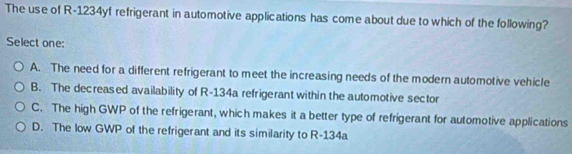 The use of R-1234yf refrigerant in automotive applications has come about due to which of the following?
Select one:
A. The need for a different refrigerant to meet the increasing needs of the modern automotive vehicle
B. The decreased availability of R-134a refrigerant within the automotive sector
C. The high GWP of the refrigerant, which makes it a better type of refrigerant for automotive applications
D. The low GWP of the refrigerant and its similarity to R-134a