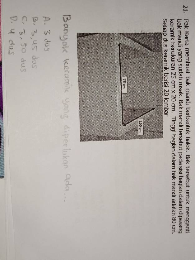Pak Karta membuat bak mandi berbentuk balok. Bak tersebut untuk mengganti 
bak mandi yang sudah rusak. Bak mandi tersebut pada sisi bagian dalam dipasang 
keramik berukuran 25cm* 20cm. Tinggi bagian dalam bak mandi adalah 80 cm. 
Setiap dus keramik berisi 20 lembar
100 cm
75 cm