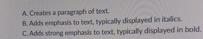 A. Creates a paragraph of text.
B. Adds emphasis to text, typically displayed in italics.
C. Adds strong emphasis to text, typically displayed in bold.