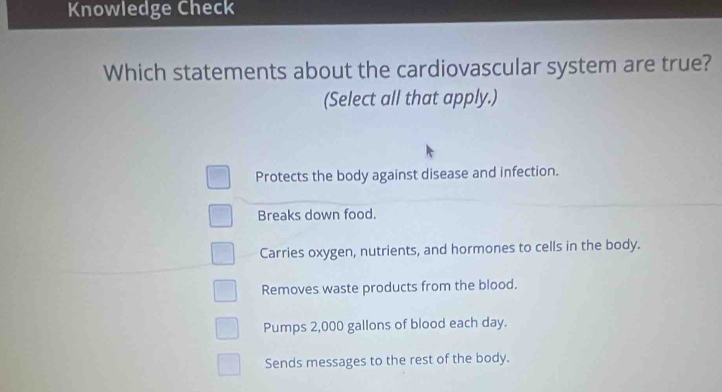 Knowledge Check
Which statements about the cardiovascular system are true?
(Select all that apply.)
Protects the body against disease and infection.
Breaks down food.
Carries oxygen, nutrients, and hormones to cells in the body.
Removes waste products from the blood.
Pumps 2,000 gallons of blood each day.
Sends messages to the rest of the body.