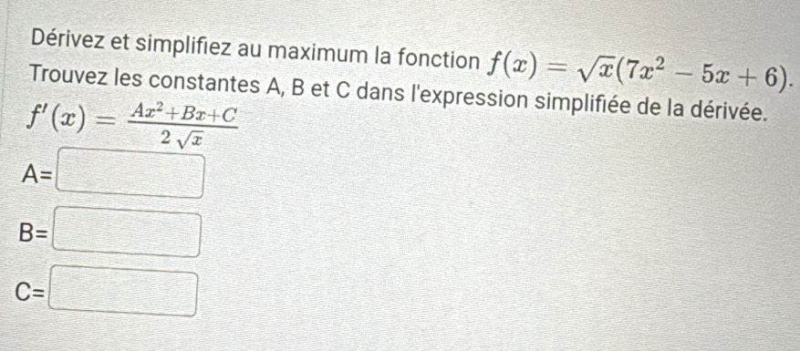 Dérivez et simplifiez au maximum la fonction f(x)=sqrt(x)(7x^2-5x+6). 
Trouvez les constantes A, B et C dans l'expression simplifiée de la dérivée.
f'(x)= (Ax^2+Bx+C)/2sqrt(x) 
A=□
B=□
C=□