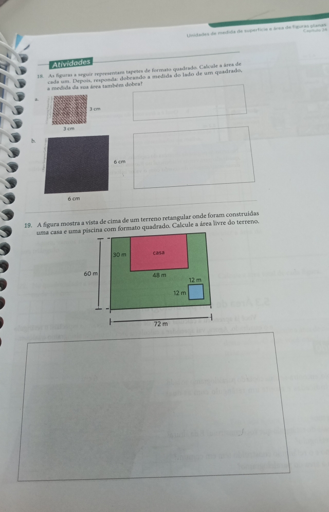Unidades de medida de superfície e área de figuras planas Capítulo 24
Atividades
18. As figuras a seguir representam tapetes de formato quadrado. Calcule a área de
cada um. Depois, responda: dobrando a medida do lado de um quadrado,
a medida da sua área também dobra?
a.
b.
19. A figura mostra a vista de cima de um terreno retangular onde foram construídas