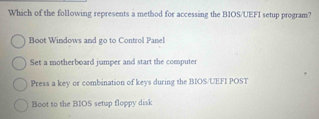 Which of the following represents a method for accessing the BIOS/UEFI setup program?
Boot Windows and go to Control Panel
Set a motherboard jumper and start the computer
Press a key or combination of keys during the BIOS/UEFI POST
Boot to the BIOS setup floppy disk