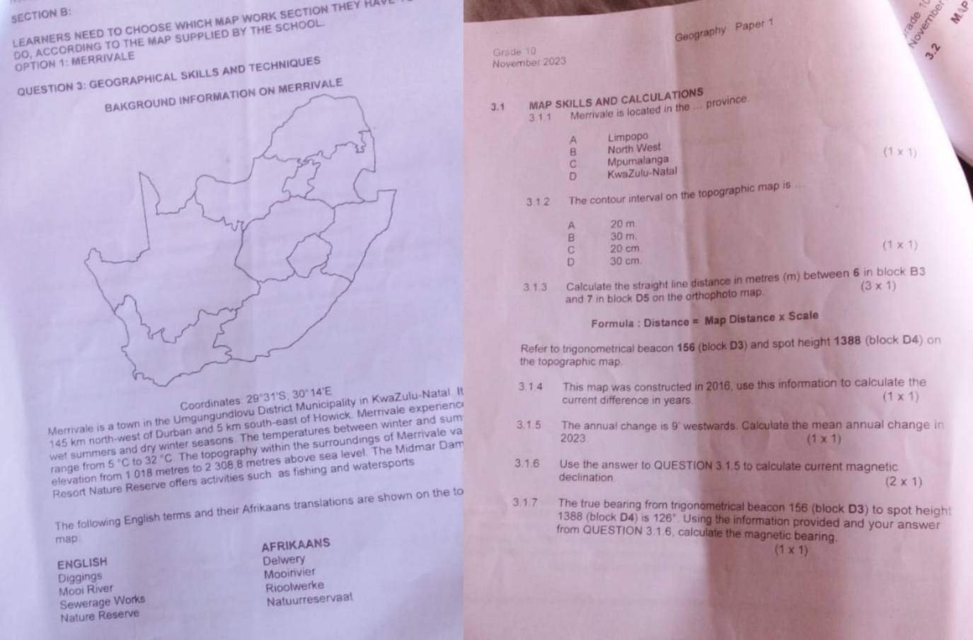 LEARNERS NEED TO CHOOSE WHICH MAP WORK SECTION THEY HAVI
“  ”
Geography Paper 1
DO, ACCORDING TO THE MAP SUPPLIED BY THE SCHOOL.
8 5
OPTION 1: MERRIVALE
Grade 10
3.2
QUESTIORAPHICAL SKILLS AND TECHNIQUES
November 2023
3.1 MAP SKILLS AND CALCULATIONS
3.1.1 Merrivale is located in the ... province
A Limpopo
B North West
(1* 1)
C Mpumalanga
D KwaZulu-Natal
3 1.2 The contour interval on the topographic map is
A 20 m
B 30 m
C 20 cm
(1* 1)
D 30 cm
3. 1.3 Calculate the straight line distance in metres (m) between 6 in block B3
(3* 1)
and 7 in block D5 on the orthophoto map.
Formula : Distance = Map Distance x Scale
Refer to trigonometrical beacon 156 (block D3) and spot height 1388 (block D4) ○n
the topographic map.
Coordinates 29°3
Merrivale is a town in the Umgungundlovu District Municipality in KwaZulu-Natal. It 3.1.4 This map was constructed in 2016, use this information to calculate the
145 km north-west of Durban and 5 km south-east of Howick. Merrivale experenc
current difference in years.
(1* 1)
wet summers and dry winter seasons. The temperatures between winter and sum
range from 5°C C to 32°C The topography within the surroundings of Merrivale va
3.1.5 The annual change is 9 westwards. Calculate the mean annual change in
elevation from 1 018 metres to 2 308,8 metres above sea level. The Midmar Dam
2023 (1* 1)
Resort Nature Reserve offers activities such as fishing and watersports
3.1.6 Use the answer to QUESTION 3.1.5 to calculate current magnetic
declination
(2* 1)
3.1.7 The true bearing from trigonometrical beacon 156 (block D3) to spot heigh
The following English terms and their Afrikaans translations are shown on the to
1388 (block D4) is 126° Using the information provided and your answer
from QUESTION 3.1.6, calculate the magnetic bearing.
map
AFRIKAANS
(1* 1)
ENGLISH Delwery
Diggings Mooirivier
Mooi River
Rioolwerke
Sewerage Works
Nature Reserve Natuurreservaal