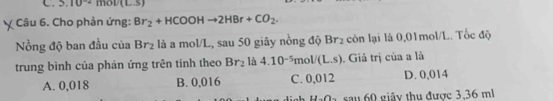 5.10^(-2)mol/(L.s)
Câu 6. Cho phản ứng: Br_2+HCOOHto 2HBr+CO_2. 
ồng độ ban đầu của Br_2 là a mol/L, sau 50 giây nồng độ Br_2 còn lại là 0,01mol/L. Tốc độ
trung bình của phản ứng trên tính theo Br_2 là 4.10^(-5)mol/(L.s). Giá trị của a là
A. 0,018 B. 0,016 C. 0,012 D. 0,014
1 H_2O_2 sa u 0 giây thu được 3,36 ml