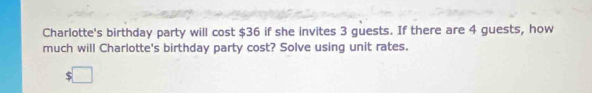 Charlotte's birthday party will cost $36 if she invites 3 guests. If there are 4 guests, how 
much will Charlotte's birthday party cost? Solve using unit rates.