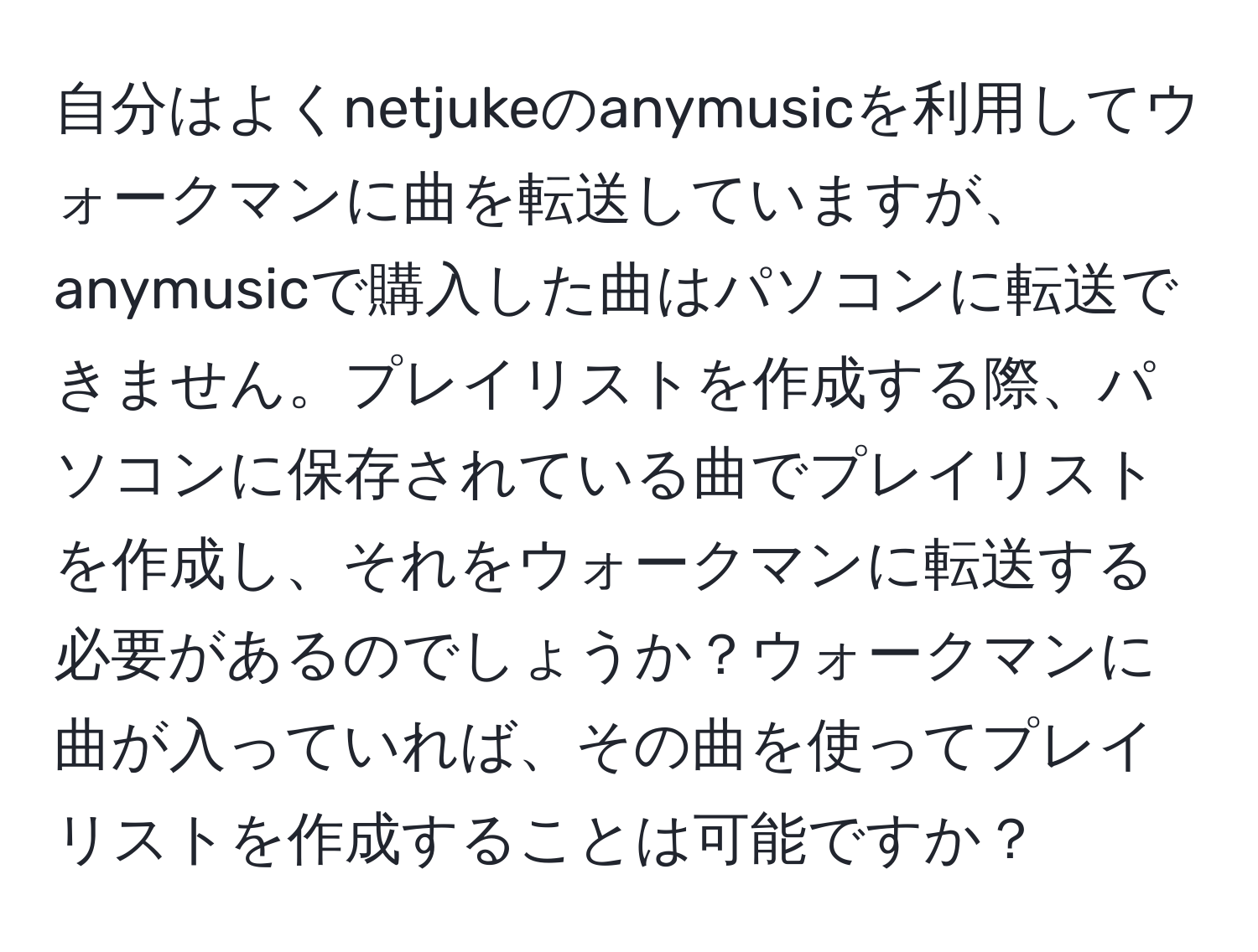 自分はよくnetjukeのanymusicを利用してウォークマンに曲を転送していますが、anymusicで購入した曲はパソコンに転送できません。プレイリストを作成する際、パソコンに保存されている曲でプレイリストを作成し、それをウォークマンに転送する必要があるのでしょうか？ウォークマンに曲が入っていれば、その曲を使ってプレイリストを作成することは可能ですか？