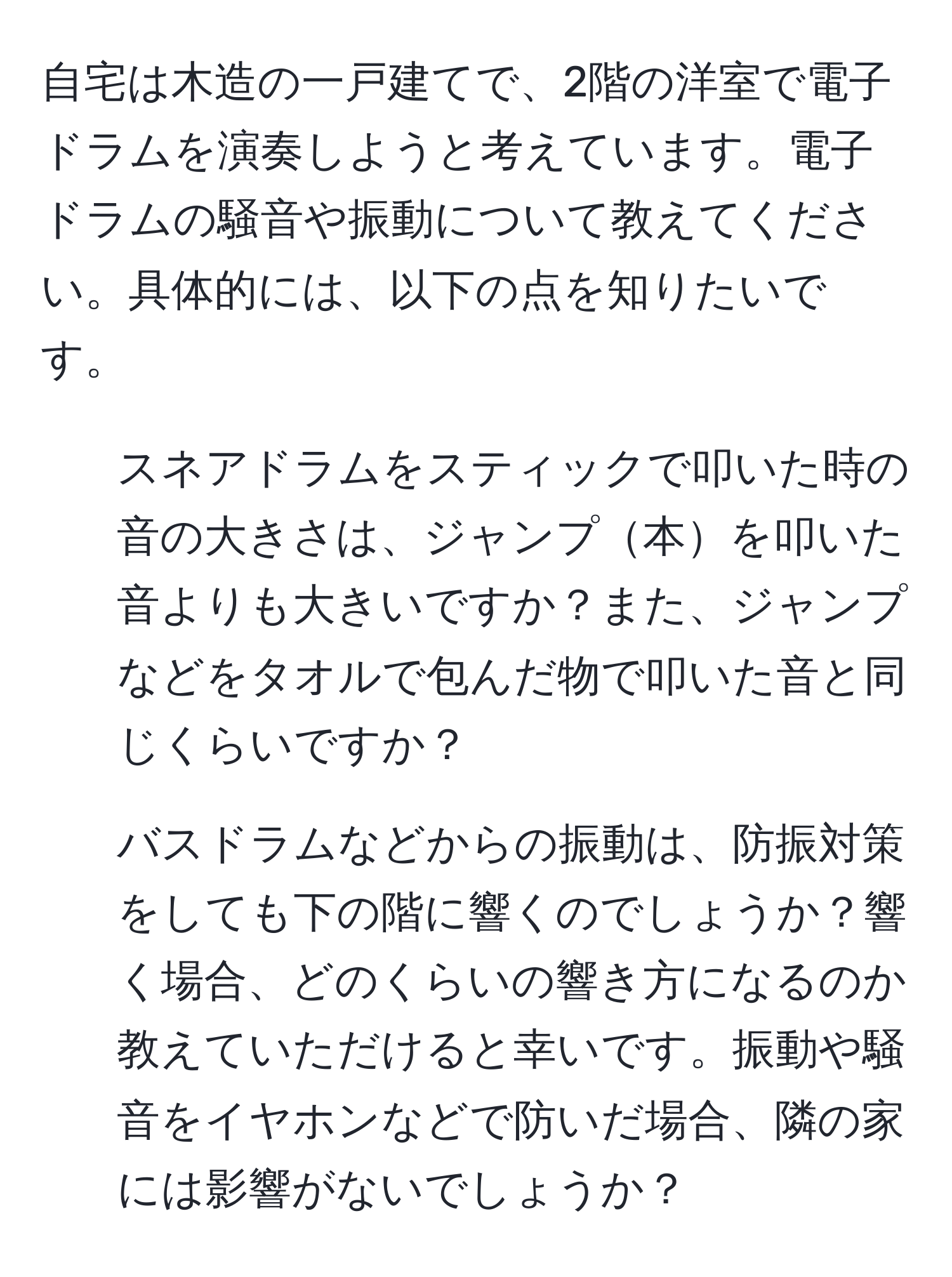 自宅は木造の一戸建てで、2階の洋室で電子ドラムを演奏しようと考えています。電子ドラムの騒音や振動について教えてください。具体的には、以下の点を知りたいです。

1) スネアドラムをスティックで叩いた時の音の大きさは、ジャンプ本を叩いた音よりも大きいですか？また、ジャンプなどをタオルで包んだ物で叩いた音と同じくらいですか？

2) バスドラムなどからの振動は、防振対策をしても下の階に響くのでしょうか？響く場合、どのくらいの響き方になるのか教えていただけると幸いです。振動や騒音をイヤホンなどで防いだ場合、隣の家には影響がないでしょうか？