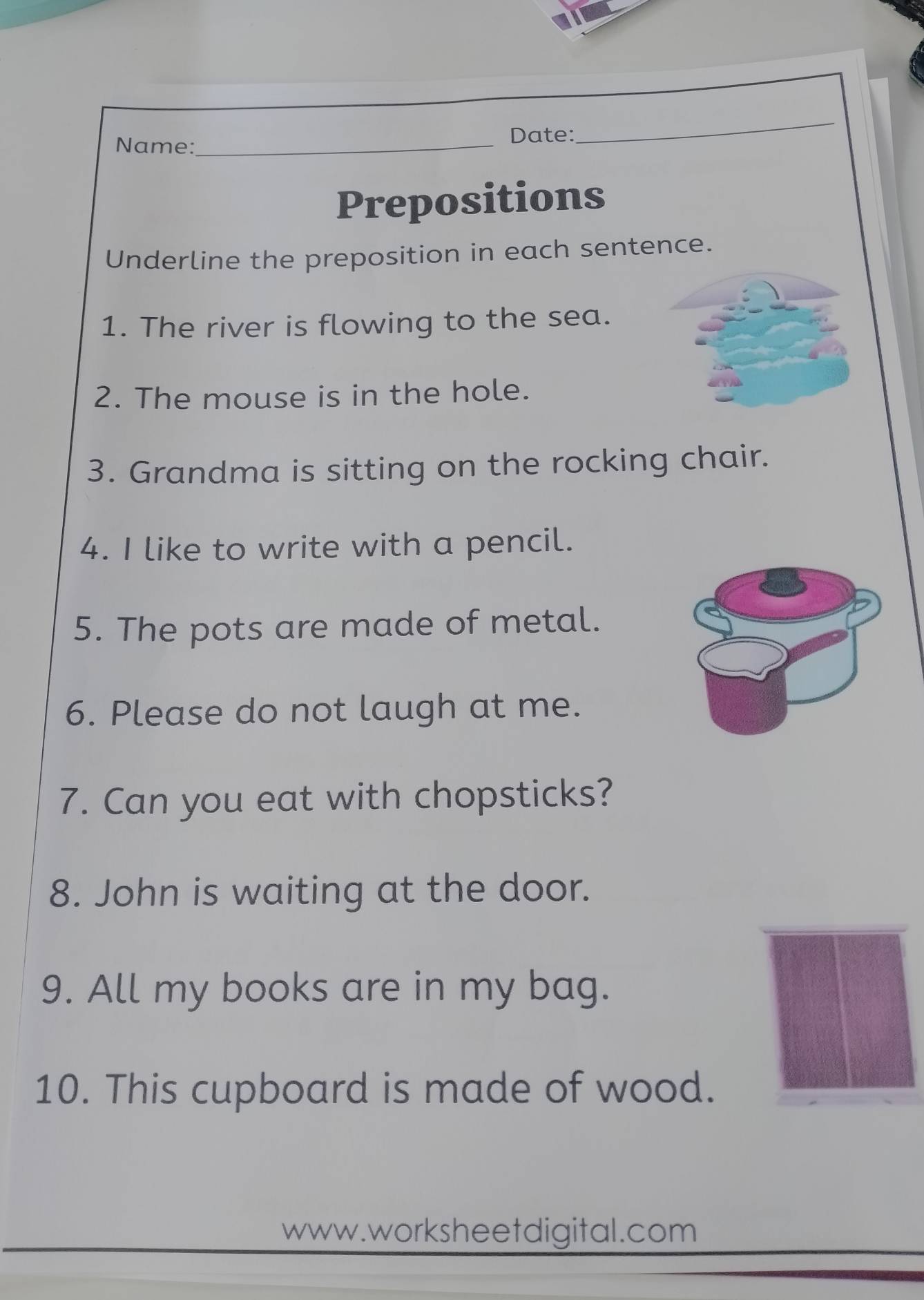 Date: 
Name:_ 
_ 
Prepositions 
Underline the preposition in each sentence. 
1. The river is flowing to the sea. 
2. The mouse is in the hole. 
3. Grandma is sitting on the rocking chair. 
4. I like to write with a pencil. 
5. The pots are made of metal. 
6. Please do not laugh at me. 
7. Can you eat with chopsticks? 
8. John is waiting at the door. 
9. All my books are in my bag. 
10. This cupboard is made of wood. 
www.worksheet digital.com