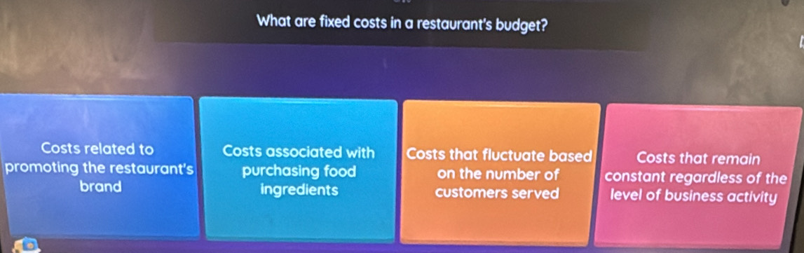 What are fixed costs in a restaurant's budget?
Costs related to Costs associated with Costs that fluctuate based Costs that remain
promoting the restaurant's purchasing food on the number of constant regardless of the
brand ingredients customers served level of business activity