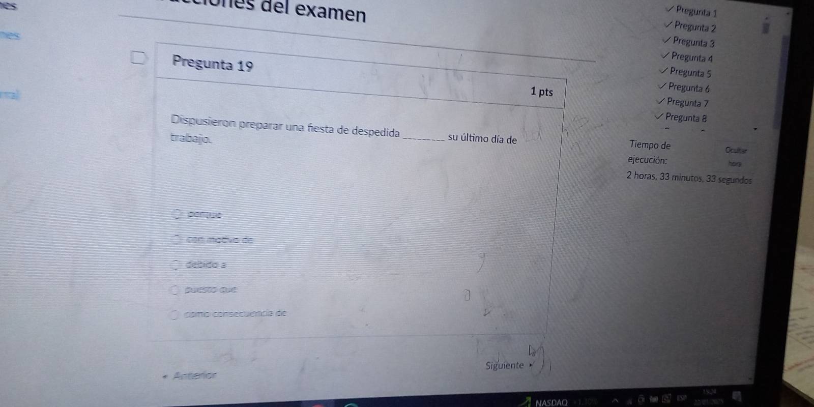 es
Pregunta 1
ciones del examen Pregunta 3
* Pregunta 2
Pregunta 4
Pregunta 19
* Pregunta 5
* Pregunta 6
1 pts Pregunta 7
* Pregunta 8
Dispusieron preparar una festa de despedida Tiempo de
trabajo. _su último día de
Ocalter
ejecución: horg
2 horas, 33 minutos, 33 segundos
porque
con mativo de
desido a
puesto que
como consecuencia de
Anterior Siguiente