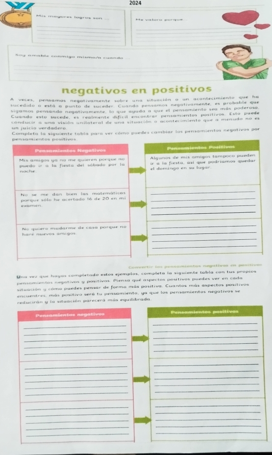 2024
Yt Mis mayores lugros son Me vatóro porque
_
_
_
_
_
_
_
_
Soy amable conmigo mísmo/a cuando
_
_
_
_
_
negativos en positivos
A veces, pensamos negativamente sobre una situación o un acontecimiento que ha
sucedido o está a punto de suceder. Cuando pensamos negativamente, es probable que
sigamos pensando negativamente, lo que ayuda a que el pensamiento sea más poderoso,
Cuando esto sucede, es realmente difícil encontrar pensamientos positivos. Esto puede
conducir a una visión unilateral de una situación o acontecimiento que a menudo no es
un juicio verdadero
Completa la siguiente tabla para ver cómo puedes cambiar los pensamientos negativos por
pensamientos positivos
Pensamientos Negativos Pensamientos Posílivos
Mis amigos ya no me quieren porque no Algunos de mis amigos tampoco pueden
puedo ir a la fiesta del sábado por la ir a la fiesta, así que podríamos quedar
nache el domingo en su lugar.
_
No se me dan bien las matemáticas
_
_
porque sólo he acertado 16 de 20 en mi_
examen.
_
_
No quiero mudarme de casa porque no
_
haré nuevos amigos
_
_
_
Convertir los pensamientos negativos en posítivos
Una vez que hayas completado estos ejemplos, completa la siguiente tabla con tus propios
pensamientos negativos y positivos. Piensa qué aspectos positivos puedes ver en cada
situación y cómo puedes pensar de forma más positiva. Cuantos más aspectos positivos
encuentres, más positivo será tu pensamiento, ya que los pensamientos negativos se
reducirán y la situación parecerá más equilibrada.
Pensamientos negativos Pensamientos positivos
_
_
_
_
_
_
_
_
_
_
_
_
_
_
_
_
_
_
_
_
_
_
_
_
_
_
_
_
_
_
_
_
_
_