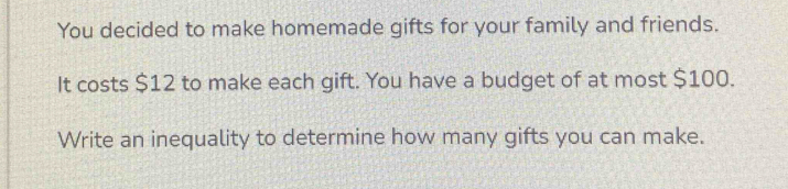 You decided to make homemade gifts for your family and friends. 
It costs $12 to make each gift. You have a budget of at most $100. 
Write an inequality to determine how many gifts you can make.