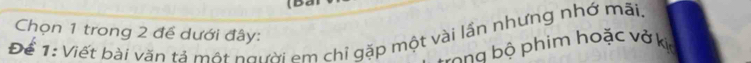 Chọn 1 trong 2 đề dưới đây: 
Để 1: Viết bài văn tả một người em chỉ gặp một vài lần nhưng nhớ mãi. 
rong bộ phim hoặc vở kịc