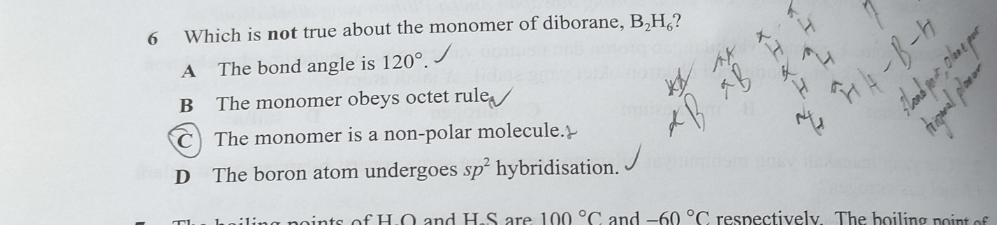 Which is not true about the monomer of diborane, B_2H_6 ?
A The bond angle is 120°.
B The monomer obeys octet rule.
C The monomer is a non-polar molecule.
D The boron atom undergoes sp^2 hybridisation.
ts of H O and H S are 100°C and -60°C es pe c tiv e ly Th e h o i lin g p o n o