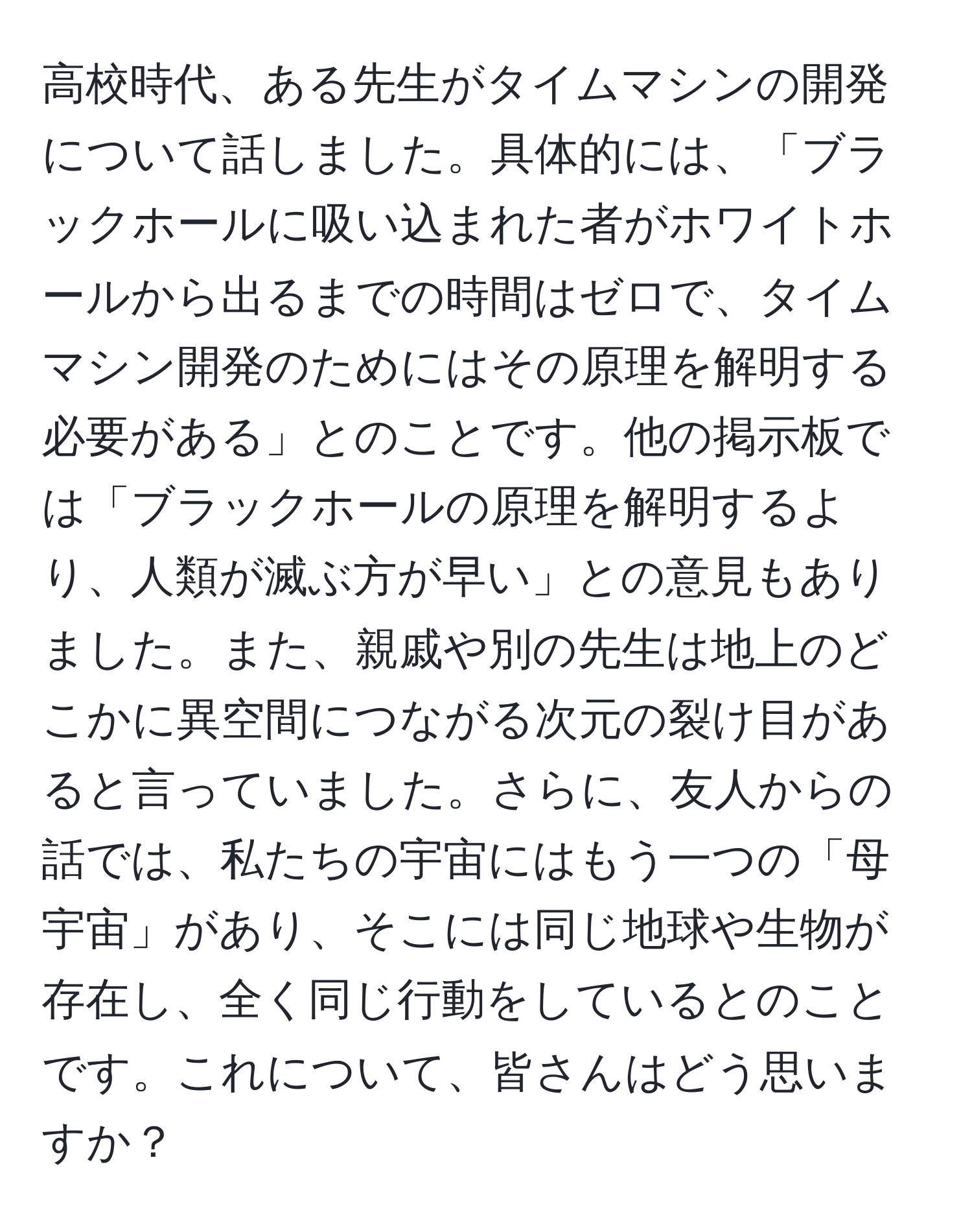 高校時代、ある先生がタイムマシンの開発について話しました。具体的には、「ブラックホールに吸い込まれた者がホワイトホールから出るまでの時間はゼロで、タイムマシン開発のためにはその原理を解明する必要がある」とのことです。他の掲示板では「ブラックホールの原理を解明するより、人類が滅ぶ方が早い」との意見もありました。また、親戚や別の先生は地上のどこかに異空間につながる次元の裂け目があると言っていました。さらに、友人からの話では、私たちの宇宙にはもう一つの「母宇宙」があり、そこには同じ地球や生物が存在し、全く同じ行動をしているとのことです。これについて、皆さんはどう思いますか？