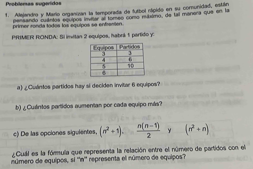 Problemas sugeridos 
1. Alejandro y Mario organizan la temporada de futbol rápido en su comunidad, están 
pensando cuántos equipos invitar al torneo como máximo, de tal manera que en la 
primer ronda todos los equipos se enfrenten. 
PRIMER RONDA: Si invitan 2 equipos, habrá 1 partido y: 
a) ¿Cuántos partidos hay si deciden invitar 6 equipos? 
b) ¿Cuántos partidos aumentan por cada equipo más? 
c) De las opciones siguientes, (n^2+1),  (n(n-1))/2  y (n^2+n)
¿Cuál es la fórmula que representa la relación entre el número de partidos con el 
número de equipos, si “ n ” representa el número de equipos?