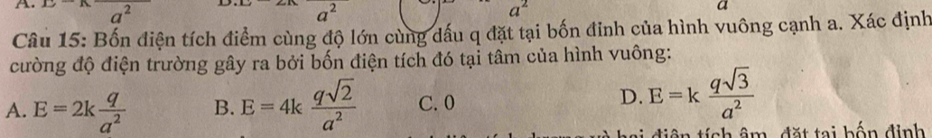 2
a^2
Câu 15: Bốn điện tích điểm cùng độ lớn cùng dấu q đặt tại bốn đinh của hình vuông cạnh a. Xác định
cường độ điện trường gây ra bởi bốn điện tích đó tại tâm của hình vuông:
A. E=2k q/a^2  B. E=4k qsqrt(2)/a^2  C. 0
D. E=k qsqrt(3)/a^2 
hai diện tích âm, đặt tại bốn định