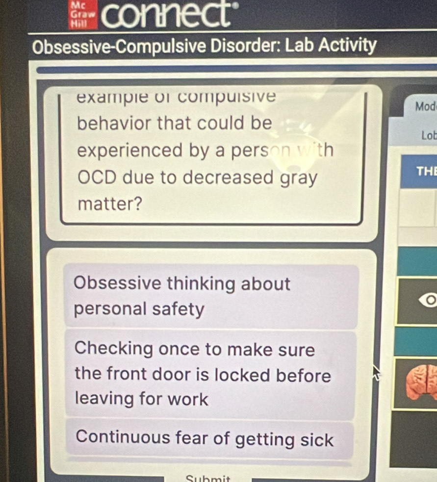 Mc connect
Graw
Mill
Obsessive-Compulsive Disorder: Lab Activity
example or compuisive
Mod
behavior that could be
Lot
experienced by a person with
OCD due to decreased gray
THE
matter?
Obsessive thinking about
personal safety
Checking once to make sure
the front door is locked before
leaving for work
Continuous fear of getting sick
Submit