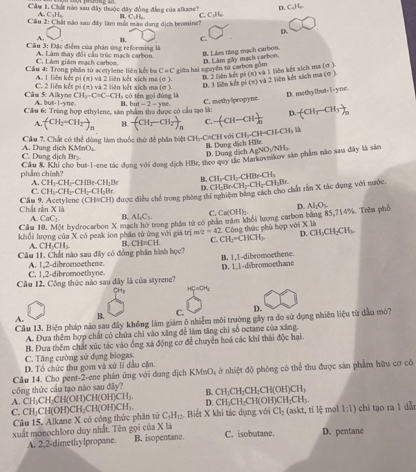 ộ  n một phưong  a 
Câu 1. Chất nào sau đây thuộc đây đồng đẳng của alkane? D. C_6H_6.
A. C_3H_4. C. C_3H_3.
B. C_3H_6.
Câu 2: Chất nào sau đây làm mắt màu dung dịch bromine?
D.
A.
B.
C.
Câu 3: Đặc điểm của phản ứng reforming là
A. Làm thay đổi cầu trúc mạch carbon B. Làm tăng mạch carbon.
C. Lảm giảm mạch carbon.
D. Làm gãy mạch carbon.
Câu 4: Trong phân tử acetylene liên kết ba C=C giữa hai nguyên tử carbon gồm
A. 1 liên kết DI (π ) và 2 liên kết xích ma (σ ). B. 2 liên kết pi (π) và 1 liên kết xích ma (σ ).
C. 2 liên kết pi(π ) và 2 liên kết xích ma (σ ). D. 3 liên kết pi(π ) ) và 2 liên kết xích ma (σ ).
Câu 5: Alkyne CH_3-Cequiv C-CH_3 có tên gọi đúng là
D. methylbut-1-yne.
A. but-1-yne. B. but -2- yne.
Câu 6: Trùng hợp ethylene, sản phẩm thu được có cầu tạo là: C. methylpropyne.
A. (CH_2=CH_2to _n B. -(CH_2-CH_2)_n C. -(CH-CH)_n D. (CH_3-CH_3)_n
Câu 7. Chất có thể dùng làm thuốc thử để phân biệt CH_3-Cequiv CH với CH_3-CH=CH-CH_3 là
B. Dung dịch HBr.
A. Dung dịch KMn O. AgNO_3/NH_3.
Câu 8. Khi cho but-1-ene tác dụng với dung dịch HBr, theo quy tắc Markovnikov sản phẩm nào sau đây là sản
C. Dung djch Br_2
D. Dung dịch
phẩm chính?
B. CH_3-CH_2-CHBr-CH_3
A. CH_3-CH_2-CHBr-CH_2Br CH_2Br-CH_2-CH_2-CH_2Br.
C. CH_3-CH_2-CH_2-CH_2Br.
D.
Câu 9. Acetylene (CHequiv CH) được điều chế trong phòng thí nghiệm bằng cách cho chất rắn X tác dụng với nước.
Chất rinX1dot a
D. Al_2O_3.
A. CaC_2.
B. Al_4C_3.
C. Ca(OH)_2.
Câu ật hydrocarbon X mạ trong phân tử có phần trăm khối lượng carbon băng 85,714%. Trên phố
khối lượng của X có peak ion phân tử ứng với giá trị m/z=42. Công thức phù hợp với X là
A. CH_3CH_3. B. CHequiv CH. C. CH_2=CHCH_3. D. CH_3CH_2CH_3.
Câu 11. Chất nào sau đây có đồng phân hình học?
A. 1,2-dibromoethene. B. 1,1-dibromoethene.
C. 1,2-dibromoethyne. D. 1,1-dibromoethane
Câu 12. Công thức nào sau dây là của styrene?
CH_3
HC=CH_2
B.
C.
D.
A.
Câu 13. Biện pháp nào sau đây không làm giảm ô nhiễm môi trường gây ra do sử dụng nhiên liệu từ dầu mỏ?
A. Đưa thêm hợp chất có chứa chì vào xăng để làm tăng chi số octane của xăng.
B. Đưa thêm chất xúc tác vào ống xã động cơ để chuyển hoá các khí thải độc hại.
C. Tăng cường sử dụng biogas.
D. Tổ chức thu gom và xử lí dầu cặn.
Câu 14. Cho pent-2-ene phản ứng với dung dịch KMnO_4 ở nhiệt độ phòng có thể thu được sản phẩm hữu cơ có
công thức cầu tạo nào sau đây?
B.
A. CH_3CH_2CH(OH)CH(OH)CH_3. CH_3CH_2CH_2CH(OH)CH_3
D. CH_3CH_2CH(OH)CH_2CH_3.
C. CH_3CH(OH)CH_2CH(OH)CH_3. C_5H_12. Biết X khi tác dụng với Cl_2 (askt t, tỉ lệ mol 1:1) chi tạo ra 1 dẫr
Câu 15. Alkane X có công thức phân tử
xuất monochloro duy nhất. Tên gọi của X là D. pentane
A. 2,2-dimethylpropane. B. isopentane. C. isobutane.