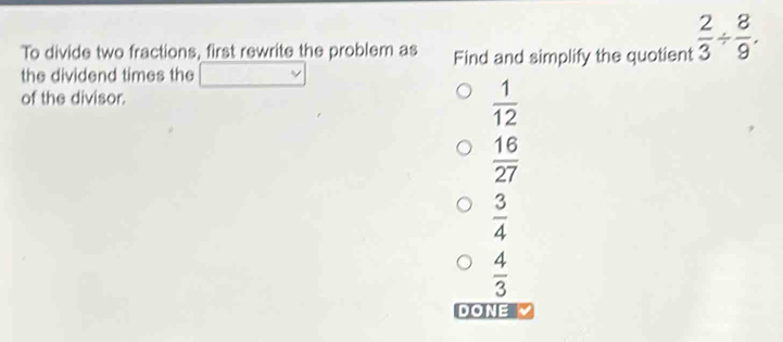 To divide two fractions, first rewrite the problem as Find and simplify the quotient  2/3 /  8/9 . 
the dividend times the beginpmatrix □  □  _  
of the divisor.
 1/12 
 16/27 
 3/4 
 4/3 
DONE