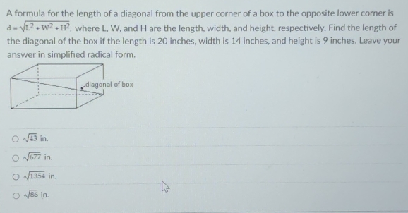 A formula for the length of a diagonal from the upper corner of a box to the opposite lower corner is
d=sqrt(L^2+W^2+H^2). where L, W, and H are the length, width, and height, respectively. Find the length of
the diagonal of the box if the length is 20 inches, width is 14 inches, and height is 9 inches. Leave your
answer in simplified radical form.
sqrt(43)in.
sqrt(677)in.
sqrt(1354)in.
sqrt(86)in.