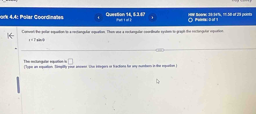 ork 4.4: Polar Coordinates Question 14, 5.3.67 > HW Score: 39.94%. 11.58 of 29 points 
Part 1 of 2 Points: 0 of 1 
Convert the polar equation to a rectangular equation. Then use a rectangular coordinate system to graph the rectangular equation.
r=7sin θ
The rectangular equation is □ 
(Type an equation Simplify your answer Use integers or fractions for any numbers in the equation.)