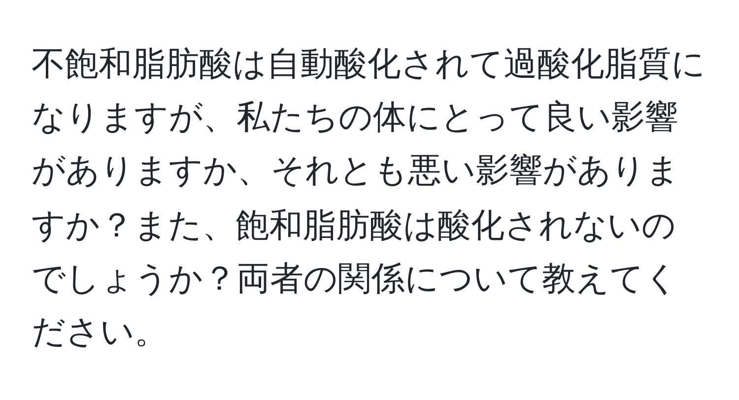 不飽和脂肪酸は自動酸化されて過酸化脂質になりますが、私たちの体にとって良い影響がありますか、それとも悪い影響がありますか？また、飽和脂肪酸は酸化されないのでしょうか？両者の関係について教えてください。