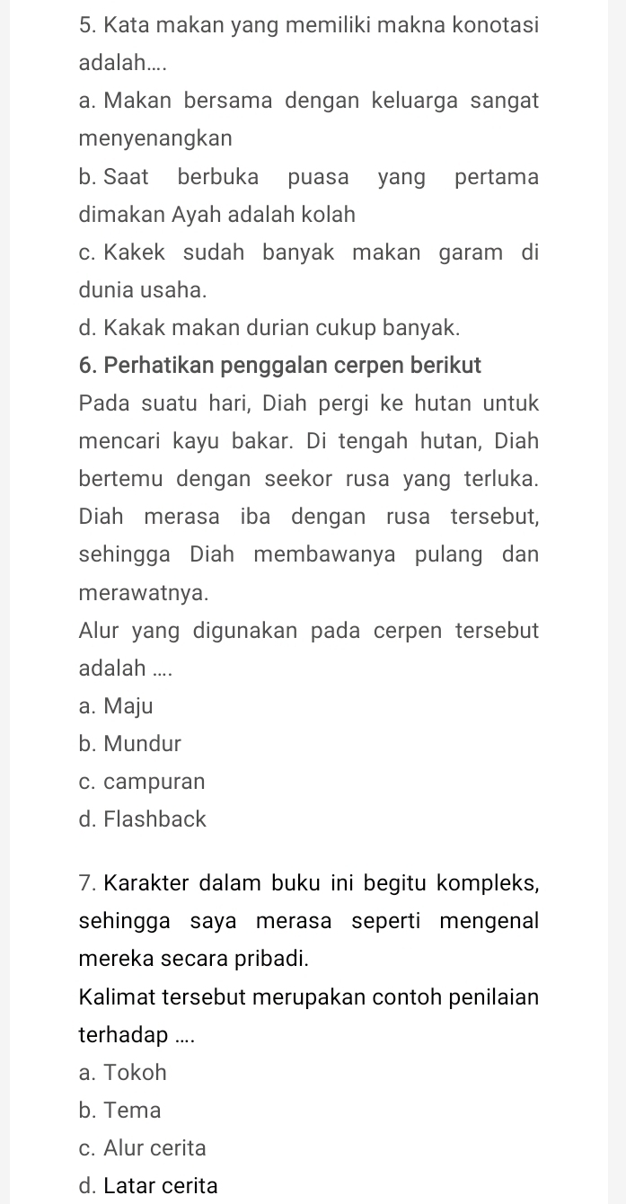 Kata makan yang memiliki makna konotasi
adalah....
a. Makan bersama dengan keluarga sangat
menyenangkan
b. Saat berbuka puasa yang pertama
dimakan Ayah adalah kolah
c. Kakek sudah banyak makan garam di
dunia usaha.
d. Kakak makan durian cukup banyak.
6. Perhatikan penggalan cerpen berikut
Pada suatu hari, Diah pergi ke hutan untuk
mencari kayu bakar. Di tengah hutan, Diah
bertemu dengan seekor rusa yang terluka.
Diah merasa iba dengan rusa tersebut,
sehingga Diah membawanya pulang dan
merawatnya.
Alur yang digunakan pada cerpen tersebut
adalah ....
a. Maju
b. Mundur
c. campuran
d. Flashback
7. Karakter dalam buku ini begitu kompleks,
sehingga saya merasa seperti mengenal
mereka secara pribadi.
Kalimat tersebut merupakan contoh penilaian
terhadap ....
a. Tokoh
b. Tema
c. Alur cerita
d. Latar cerita