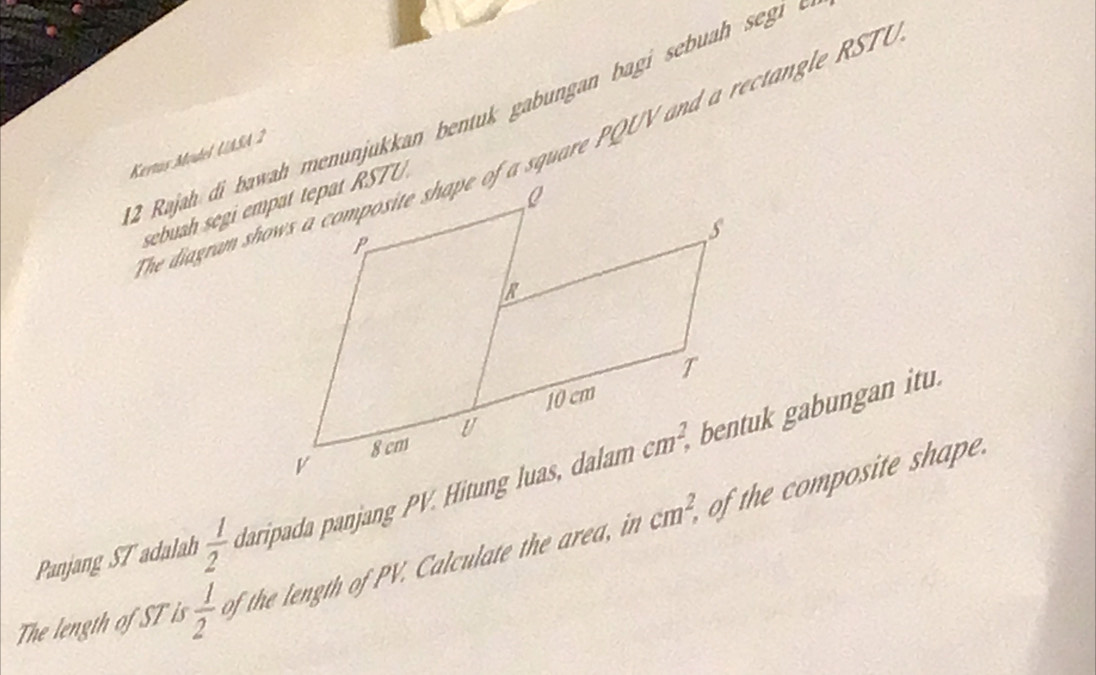 Rajah di bawah menunjukkan bentuk gabungan bagi sebuah segi  .
he diagram shows a composite shape of a square PQUV and a rectangle RST 
Kertus Model UASA 2
Panjang ST adalah  1/2  daripada panjang PV. Hitung luas, dalambentuk gabungan itu.
cm^2,
The length of ST is  1/2  of the length of PV. Calculate the area, in of the composite shape.