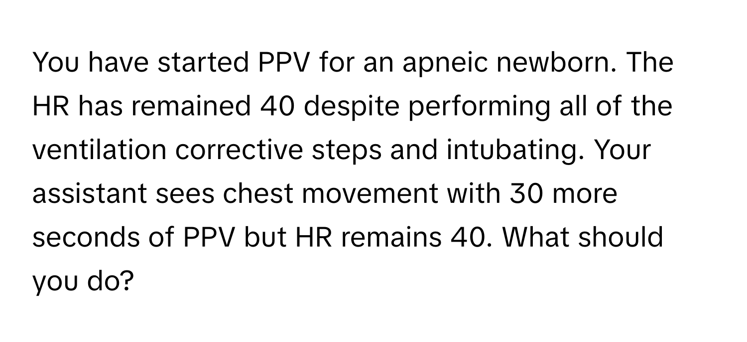 You have started PPV for an apneic newborn. The HR has remained 40 despite performing all of the ventilation corrective steps and intubating. Your assistant sees chest movement with 30 more seconds of PPV but HR remains 40. What should you do?