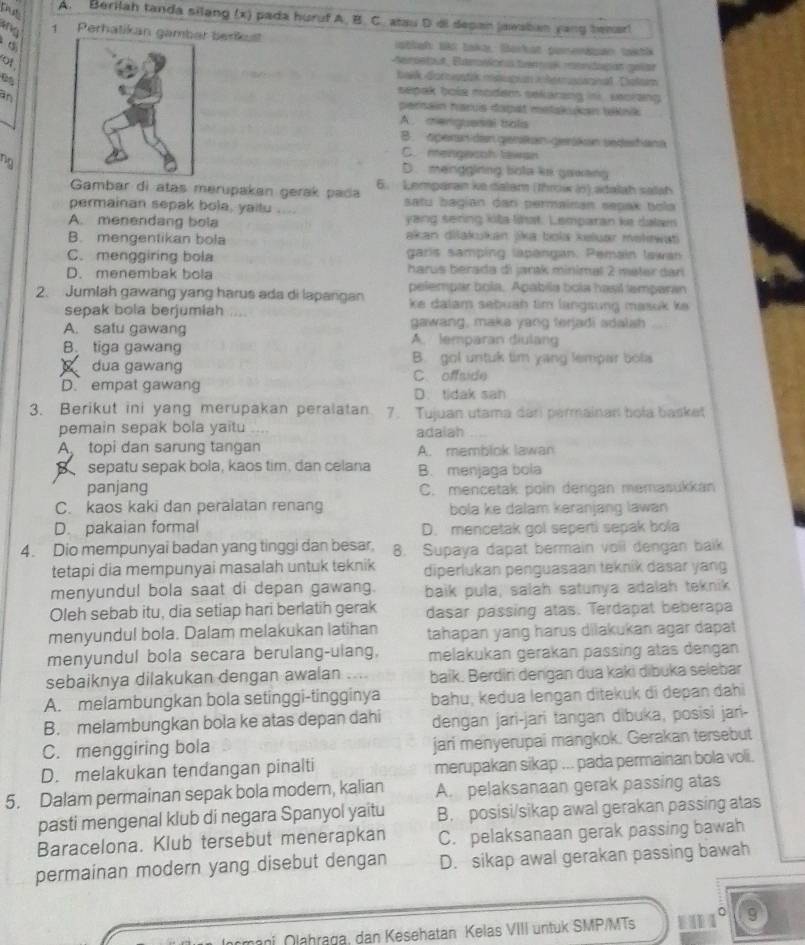 Thể
A. Berilah tanda silang (x) pada huruf A. B. C. atau D di depan jawsban yang temar
ne 1 Perhatikan g berkust  ablah: Br taka: Barkat perenksn taktk
ot 
Aemontout, Eurovicnis tr r mndpan golar
baek dornostik msuupian herssannal. Diolam
sepak bole modem sekarzng in  secrang 
anpersain haruis dapät metakukan teknik
A. menguesal bols
B. peran den genkan gerükan sedestan
C. mengecoh lawsn
ng
D. mengginng bota ke gawang
Gambar di atas merupakan gerak pada 6. Lemparan ke dalam (Throi (n) adalah salah
permainan sepak bola, yaitu .... satu bagian dan permainan sepak bola
A. menendang bola yang sering kita litat. Lemparan ke dalam
B. mengentikan bola akan dišakukan jika bola keluar mekewat
C. menggiring bola garis samping lapangan. Pemain lawan
D. menembak bola harus berada di jarak minimal 2 mater darí 
pelempar bola, Apabila bola hasil lamparan
2. Jumlah gawang yang harus ada di lapangan ke dalam sebuah tim langsung masuk ke .
sepak bola berjumiah   
gawang, maka yang terjadi sdalsh
A. satu gawang A. lemparan diulang
B. tiga gawang
dua gawang B. gol untuk tim yang lempar bola
C. offside
D. empat gawang D. tidak san
3. Berikut ini yang merupakan peralatan 7. Tujuan utama dari permainan bola basket
pemain sepak bola yaitu adaiah
A. topi dan sarung tangan A. memblok lawan
sepatu sepak bola, kaos tim, dan celana B. menjaga bola
panjang C. mencetak poin dengan memasukkan
C. kaos kaki dan peralatan renang bola ke dalam karanjang lawan
D. pakaian formal D. mencetak gol seperti sepak bola
4. Dio mempunyai badan yang tinggi dan besar. 8. Supaya dapat bermain voil dengan baik
tetapi dia mempunyai masalah untuk teknik diperlukan penguasaan teknik dasar yang
menyundul bola saat di depan gawang. baik pula, salah satunya adalah teknik
Oleh sebab itu, dia setiap hari berlatih gerak dasar passing atas. Terdapat beberapa
menyundul bola. Dalam melakukan latihan tahapan yang harus dilakukan agar dapat
menyundul bola secara berulang-ulang, melakukan gerakan passing atas dengan 
sebaiknya dilakukan dengan awalan .... baik. Berdir dengan dua kaki dibuka selebar
A. melambungkan bola setinggi-tingginya baḥu, kedua lengan ditekuk di depan đahi
B. melambungkan bola ke atas depan dahi dengan jari-jari tangan dibuka, posisi jari-
C. menggiring bola jari menyerupai mangkok. Gerakan tersebut
D. melakukan tendangan pinalti merupakan sikap ... pada permainan bola voli.
5. Dalam permainan sepak bola modern, kalian A. pelaksanaan gerak passing atas
pasti mengenal klub di negara Spanyol yaitu B. posisi/sikap awal gerakan passing atas
Baracelona. Klub tersebut menerapkan C. pelaksanaan gerak passing bawah
permainan modern yang disebut dengan D. sikap awal gerakan passing bawah
9
ani Olahraga, dan Kesehatan Kelas VIII untuk SMP/MTs