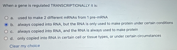 When a gene is regulated TRANSCRIPTIONALLY it is:
a. used to make 2 different mRNAs from 1 pre-mRNA
b. always copied into RNA, but the RNA is only used to make protein under certain conditions
c. always copied into RNA, and the RNA is always used to make protein
d. only copied into RNA in certain cell or tissue types, or under certain circumstances
Clear my choice