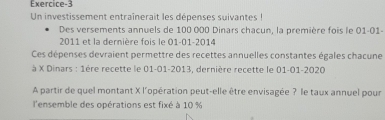 Exercice-3 
Un investissement entraînerait les dépenses suivantes ! 
Des versements annuels de 100 000 Dinars chacun, la première fois le 01-01- 
2011 et la dernière fois le 01 -01- 2014
Ces dépenses devraient permettre des recettes annuelles constantes égales chacune 
à X Dinars : 1ère recette le 01-01-2013, dernière recette le 01-01-2020
A partir de quel montant X l'opération peut-elle être envisagée ? le taux annuel pour 
l'ensemble des opérations est fixé à 10 %