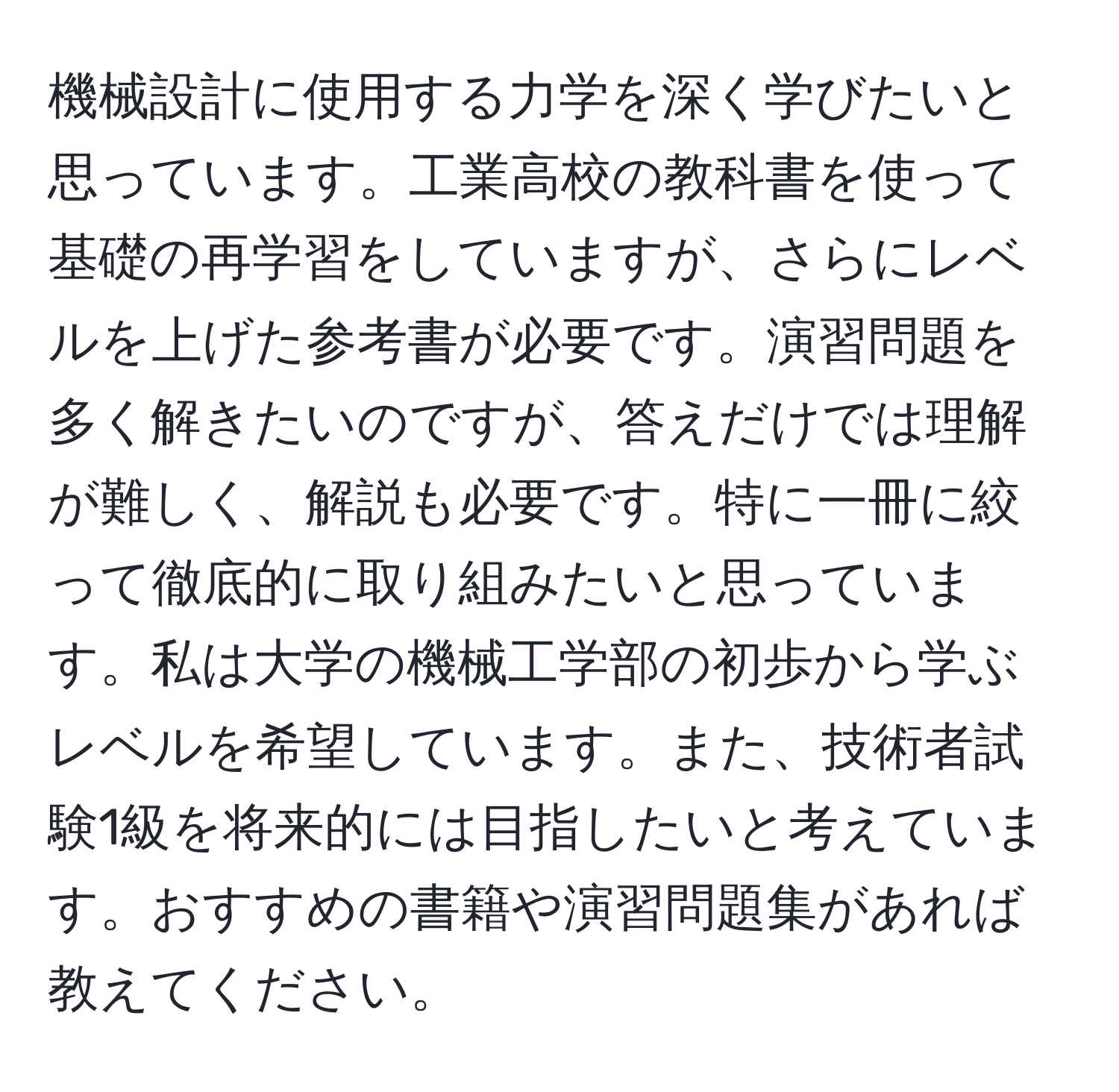 機械設計に使用する力学を深く学びたいと思っています。工業高校の教科書を使って基礎の再学習をしていますが、さらにレベルを上げた参考書が必要です。演習問題を多く解きたいのですが、答えだけでは理解が難しく、解説も必要です。特に一冊に絞って徹底的に取り組みたいと思っています。私は大学の機械工学部の初歩から学ぶレベルを希望しています。また、技術者試験1級を将来的には目指したいと考えています。おすすめの書籍や演習問題集があれば教えてください。