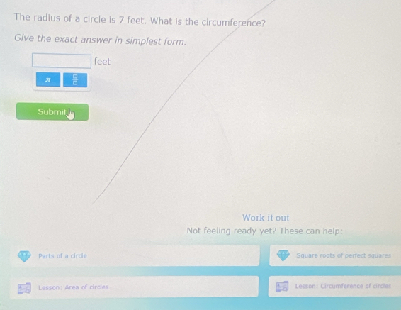 The radius of a circle is 7 feet. What is the circumference? 
Give the exact answer in simplest form.
feet
π  □ /□  
Submit 
Work it out 
Not feeling ready yet? These can help: 
Parts of a circle Square roots of perfect squares 
Lesson: Area of circles Lesson: Circumference of circles