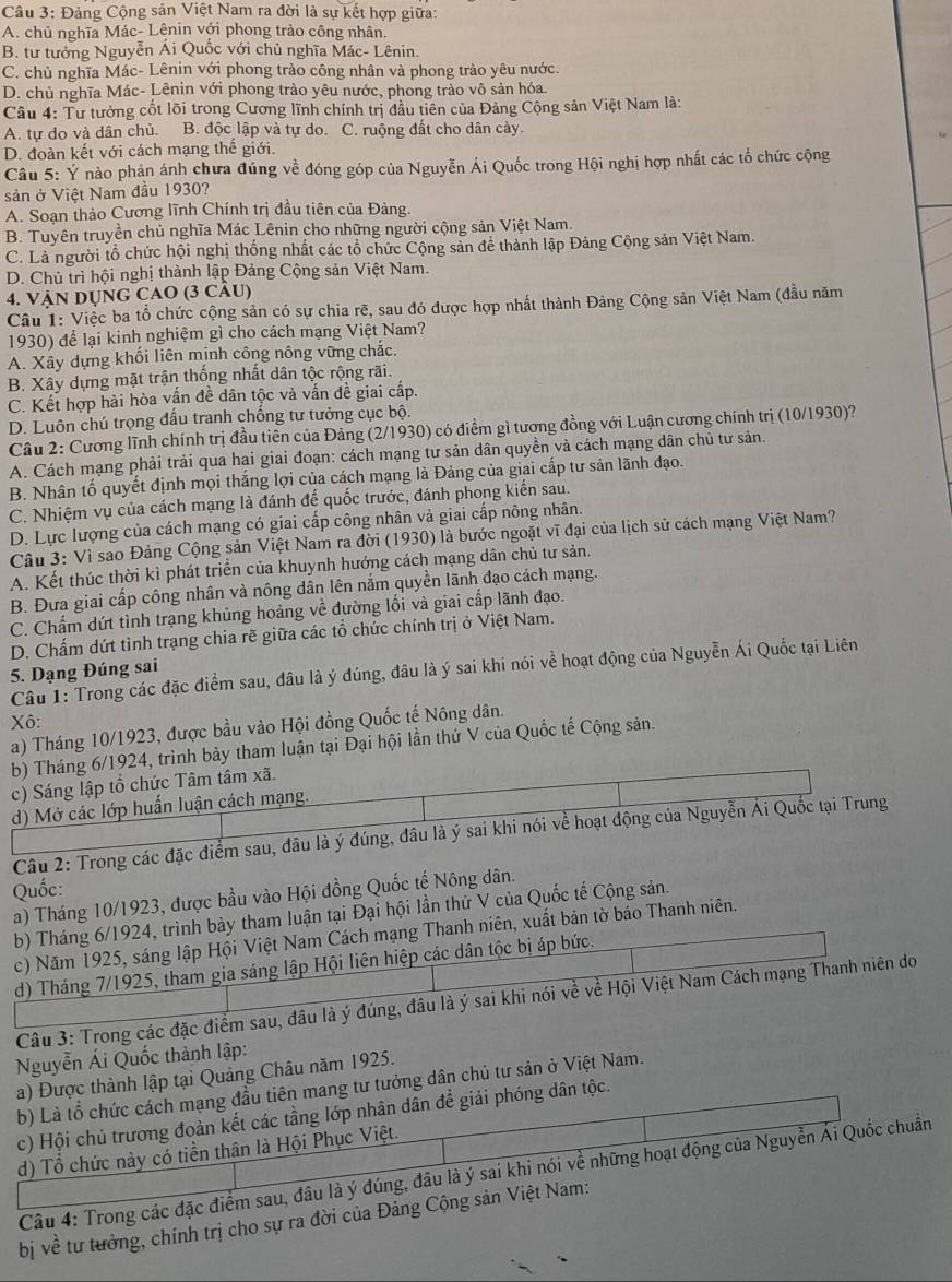 Đảng Cộng sản Việt Nam ra đời là sự kết hợp giữa:
A. chủ nghĩa Mác- Lênin với phong trào công nhân.
B. tư tưởng Nguyễn Ái Quốc với chủ nghĩa Mác- Lênin.
C. chủ nghĩa Mác- Lênin với phong trào công nhân và phong trào yêu nước.
D. chủ nghĩa Mác- Lênin với phong trào yêu nước, phong trào vô sản hóa.
Câu 4: Tư tưởng cốt lõi trong Cương lĩnh chính trị đầu tiên của Đảng Cộng sản Việt Nam là:
A. tự do và dân chủ. B. độc lập và tự do. C. ruộng đất cho dân cày
D. đoàn kết với cách mạng thế giới.
Câu 5: Ý nào phản ánh chưa đúng về đóng góp của Nguyễn Ái Quốc trong Hội nghị hợp nhất các tổ chức cộng
sản ở Việt Nam đầu 1930?
A. Soạn thảo Cương lĩnh Chính trị đầu tiên của Đảng.
B. Tuyên truyền chủ nghĩa Mác Lênin cho những người cộng sản Việt Nam.
C. Là người tổ chức hội nghị thống nhất các tổ chức Cộng sản để thành lập Đảng Cộng sản Việt Nam.
D. Chủ trì hội nghị thành lập Đảng Cộng sản Việt Nam.
4. VậN Dụng CAO (3 cÂu)
Câu 1: Việc ba tổ chức cộng sản có sự chia rẽ, sau đó được hợp nhất thành Đảng Cộng sản Việt Nam (đầu năm
1930) để lại kinh nghiệm gì cho cách mạng Việt Nam?
A. Xây dựng khối liên mịnh công nông vững chác.
B. Xây dựng mặt trận thống nhất dân tộc rộng rãi.
C. Kết hợp hài hòa vấn đề dân tộc và vấn đề giai cấp.
D. Luôn chú trọng đấu tranh chống tư tưởng cục bộ.
Câu 2: Cương lĩnh chính trị đầu tiên của Đảng (2/1930) có điểm gì tương đồng với Luận cương chính trị (10/1930)?
A. Cách mạng phải trải qua hai giai đoạn: cách mạng tư sản dân quyền và cách mạng dân chủ tư sản.
B. Nhân tố quyết định mọi thắng lợi của cách mạng là Đảng của giai cấp tư sản lãnh đạo.
C. Nhiệm vụ của cách mạng là đánh đế quốc trước, đánh phong kiến sau.
D. Lực lượng của cách mạng có giai cấp công nhân và giai cấp nông nhân.
Câu 3: Vì sao Đảng Cộng sản Việt Nam ra đời (1930) là bước ngoặt vĩ đại của lịch sử cách mạng Việt Nam?
A. Kết thúc thời kì phát triển của khuynh hướng cách mạng dân chủ tư sản.
B. Đưa giai cấp công nhân và nông dân lên nắm quyền lãnh đạo cách mạng.
C. Chấm dứt tỉnh trạng khủng hoảng về đường lối và giai cấp lãnh đạo.
D. Chấm dứt tình trạng chia rẽ giữa các tổ chức chính trị ở Việt Nam.
Câu 1: Trong các đặc điểm sau, đâu là ý đúng, đâu là ý sai khi nói về hoạt động của Nguyễn Ái Quốc tại Liên
5. Dạng Đúng sai
Xô:
a) Tháng 10/1923, được bầu vào Hội đồng Quốc tế Nông dân.
b) Tháng 6/1924, trình bày tham luận tại Đại hội lần thứ V của Quốc tế Cộng sản.
c) Sáng lập tổ chức Tâm tâm xã.
d) Mở các lớp huấn luận cách mạng.
Câu 2: Trong các đặc điểm sau, đâu là ý đúng, đâu là ý sai khi nói về hoạt động của Nguyễn Ái Quốc tại Trung
Quốc:
a) Tháng 10/1923, được bầu vào Hội đồng Quốc tế Nông dân.
b) Tháng 6/1924, trình bày tham luận tại Đại hội lần thứ V của Quốc tế Cộng sản.
c) Năm 1925, sáng lập Hội Việt Nam Cách mạng Thanh niên, xuất bản tờ báo Thanh niên.
d) Tháng 7/1925, tham gia sáng lập Hội liên hiệp các dân tộc bị áp bức.
Câu 3: Trong các đặc điểm sau, đầu là ý đúng, đầu là ý sai khi nói về về Hội Việt Nam Cách mạng Thanh niên do
Nguyễn Ái Quốc thành lập:
a) Được thành lập tại Quảng Châu năm 1925.
b) Là tổ chức cách mạng đầu tiên mang tư tưởng dân chủ tư sản ở Việt Nam.
c) Hội chủ trương đoàn kết các tầng lớp nhân dân để giải phóng dân tộc.
d) Tổ chức này có tiền thân là Hội Phục Việt.
Câu 4: Trong các đặc điểm sau, đâu là ý đúng, đầu là ý sai khi nói về những hoạt động của Nguyễn Ái Quốc chuẩn
bị về tư tưởng, chính trị cho sự ra đời của Đảng Cộng sản Việt Nam: